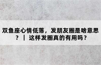 双鱼座心情低落，发朋友圈是啥意思？｜ 这样发圈真的有用吗？